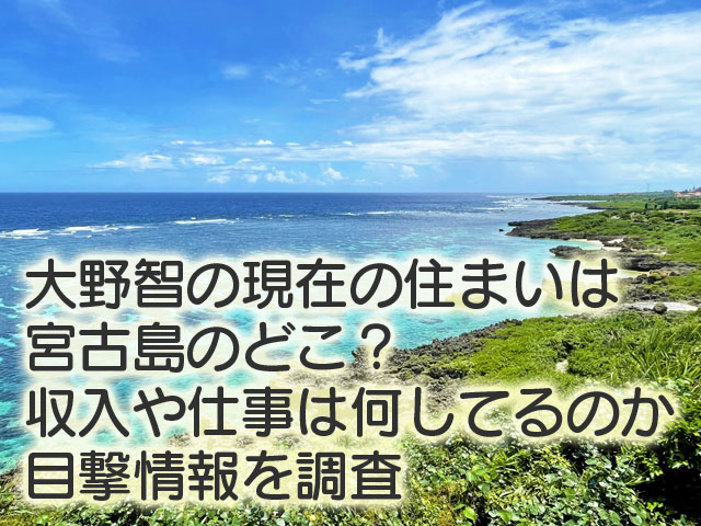 大野智の現在の住まいは宮古島のどこ？収入や仕事は何してるのか目撃情報を調査