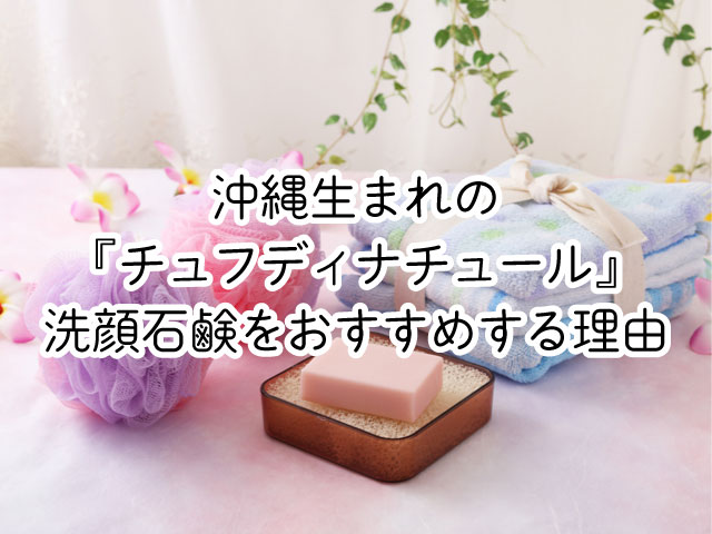 良質なのにお手頃！沖縄生まれの『チュフディナチュール』洗顔石鹸をおすすめする理由